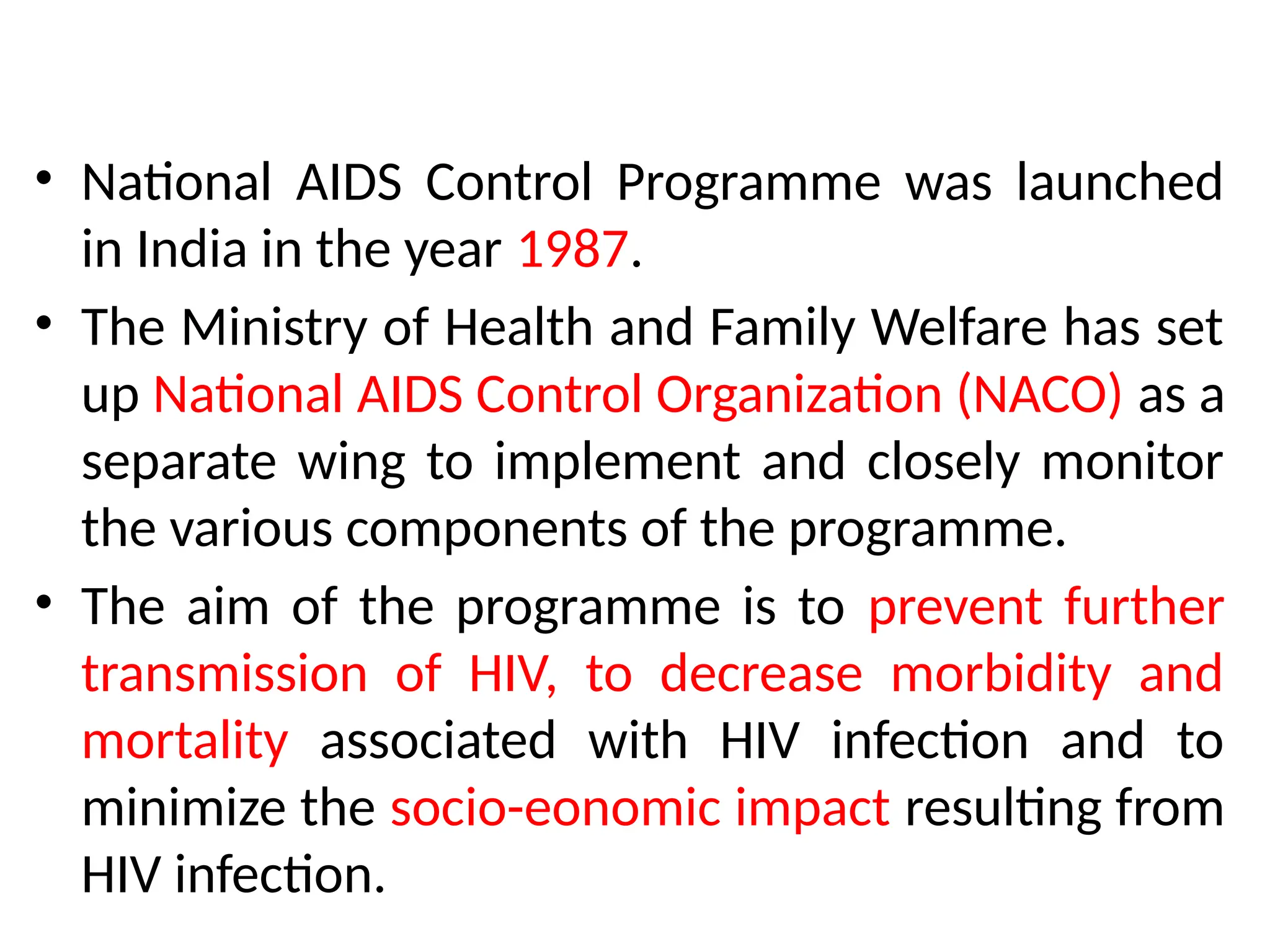 • National AIDS Control Programme was launched
in India in the year 1987.
• The Ministry of Health and Family Welfare has set
up National AIDS Control Organization (NACO) as a
separate wing to implement and closely monitor
the various components of the programme.
• The aim of the programme is to prevent further
transmission of HIV, to decrease morbidity and
mortality associated with HIV infection and to
minimize the socio-eonomic impact resulting from
HIV infection.
 