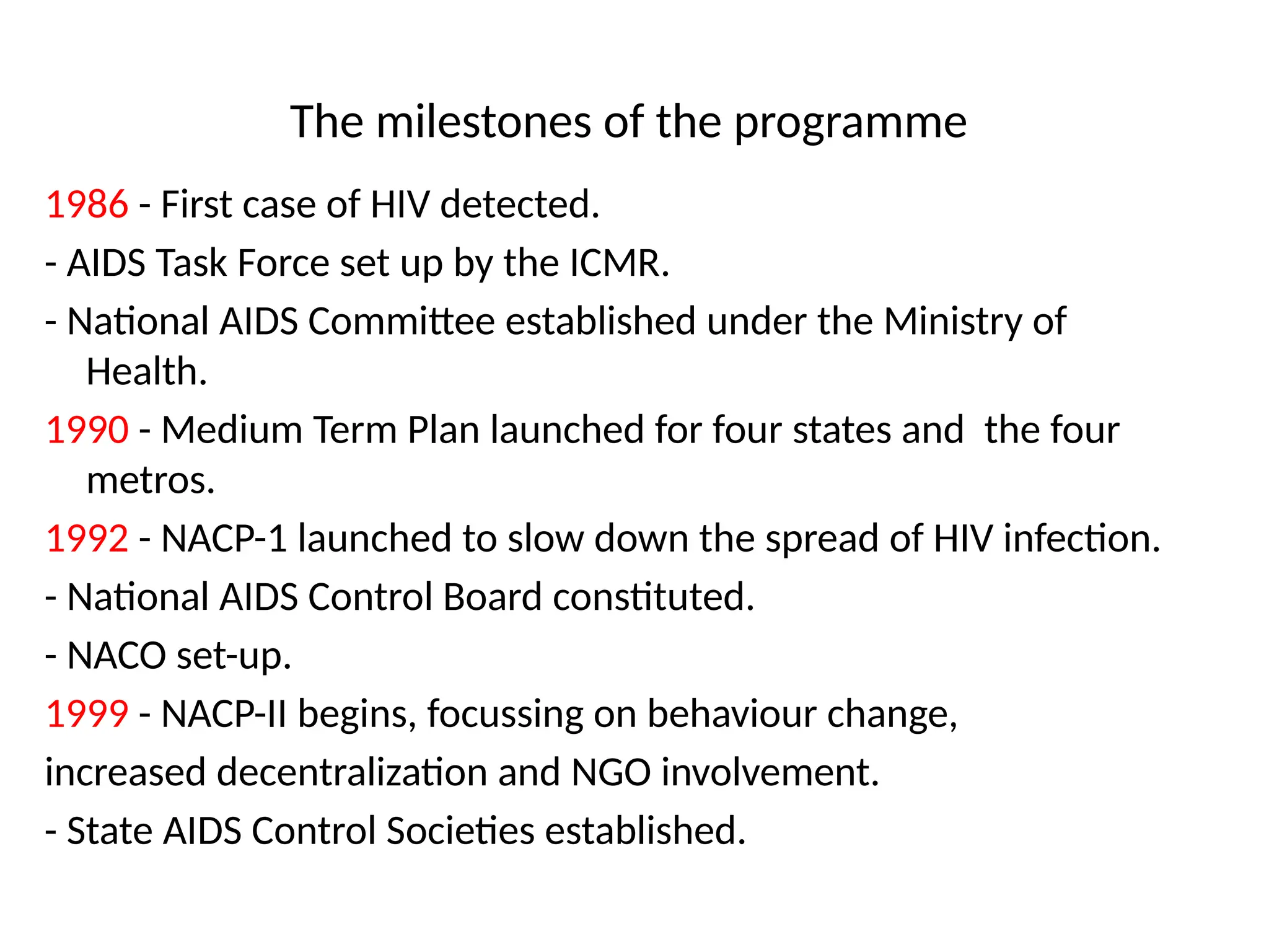 The milestones of the programme
1986 - First case of HIV detected.
- AIDS Task Force set up by the ICMR.
- National AIDS Committee established under the Ministry of
Health.
1990 - Medium Term Plan launched for four states and the four
metros.
1992 - NACP-1 launched to slow down the spread of HIV infection.
- National AIDS Control Board constituted.
- NACO set-up.
1999 - NACP-II begins, focussing on behaviour change,
increased decentralization and NGO involvement.
- State AIDS Control Societies established.
 