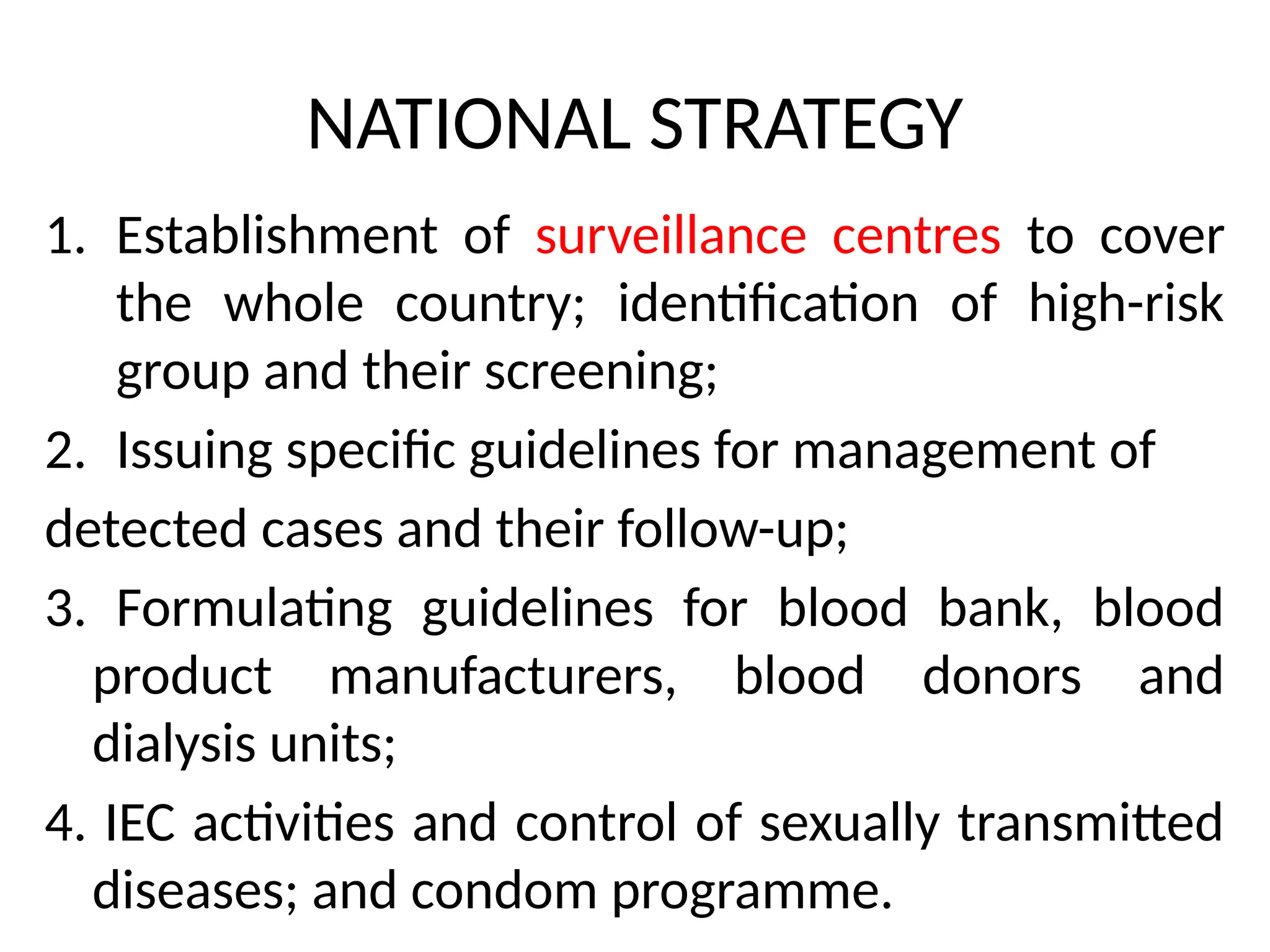 NATIONAL STRATEGY
1. Establishment of surveillance centres to cover
the whole country; identification of high-risk
group and their screening;
2. Issuing specific guidelines for management of
detected cases and their follow-up;
3. Formulating guidelines for blood bank, blood
product manufacturers, blood donors and
dialysis units;
4. IEC activities and control of sexually transmitted
diseases; and condom programme.
 