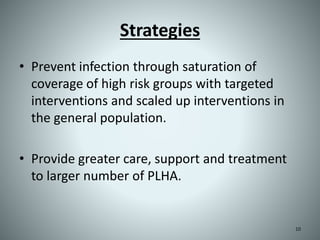 Strategies
• Prevent infection through saturation of
coverage of high risk groups with targeted
interventions and scaled up interventions in
the general population.
• Provide greater care, support and treatment
to larger number of PLHA.
10
 