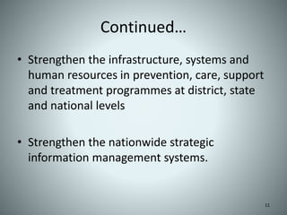 Continued…
• Strengthen the infrastructure, systems and
human resources in prevention, care, support
and treatment programmes at district, state
and national levels
• Strengthen the nationwide strategic
information management systems.
11
 