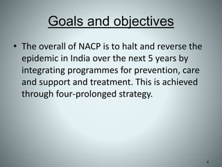Goals and objectives
• The overall of NACP is to halt and reverse the
epidemic in India over the next 5 years by
integrating programmes for prevention, care
and support and treatment. This is achieved
through four-prolonged strategy.
4
 