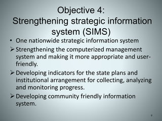Objective 4:
Strengthening strategic information
system (SIMS)
• One nationwide strategic information system
Strengthening the computerized management
system and making it more appropriate and user-
friendly.
Developing indicators for the state plans and
institutional arrangement for collecting, analyzing
and monitoring progress.
Developing community friendly information
system.
9
 