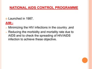 NATIONAL AIDS CONTROL PROGRAMME
 Launched in 1987.
AIM:-
 Minimizing the HIV infections in the country ,and
 Reducing the morbidity and mortality rate due to
AIDS and to check the spreading of HIV/AIDS
infection to achieve these objective.
 