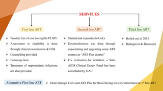 SERVICES
First line ART
Alternative First line ART
Third line ART
Second line ART
 Provide free of cost to eligible PLHIV
 Assessment to eligibility is done
through clinical examination & CD4
 Counselling provided
 Followup done
 Treatment of opportunistic infections
are also provided
 Started and expanded in CoEs
 Decentralization was done through
capacitating and upgrading some ART
centres as “ART Plus centres”
 For evaluation for initiation, a State
AIDS Clinical Expert Panel has been
constituted by DAC
 Rolled out in 2015
 Raltegravir & Darunavir
 Done through CoEs and ART Plus for those having toxicity/intolerance to 1st line ART
 