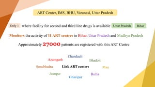 ART Center, IMS, BHU, Varanasi, Uttar Pradesh
where facility for second and third line drugs is available
Only 1 Uttar Pradesh Bihar
Monitors the activity of 11 ART centres in Bihar, Uttar Pradesh and Madhya Pradesh
Link ART centers
Ballia
Ghazipur
Jaunpur
Mau
Sonebhadra
Bhadohi
Chandauli
Azamgarh
Approximately 27000 patients are registered with this ART Centre
 