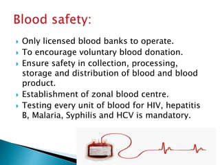  Only licensed blood banks to operate.
 To encourage voluntary blood donation.
 Ensure safety in collection, processing,
storage and distribution of blood and blood
product.
 Establishment of zonal blood centre.
 Testing every unit of blood for HIV, hepatitis
B, Malaria, Syphilis and HCV is mandatory.
 