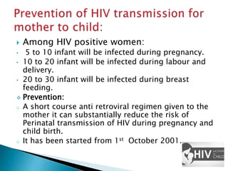  Among HIV positive women:
• 5 to 10 infant will be infected during pregnancy.
• 10 to 20 infant will be infected during labour and
delivery.
• 20 to 30 infant will be infected during breast
feeding.
 Prevention:
o A short course anti retroviral regimen given to the
mother it can substantially reduce the risk of
Perinatal transmission of HIV during pregnancy and
child birth.
o It has been started from 1st October 2001.
 