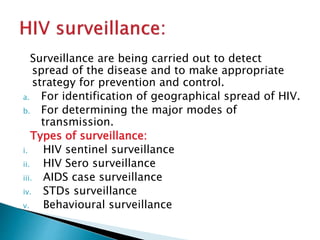 Surveillance are being carried out to detect
spread of the disease and to make appropriate
strategy for prevention and control.
a. For identification of geographical spread of HIV.
b. For determining the major modes of
transmission.
Types of surveillance:
i. HIV sentinel surveillance
ii. HIV Sero surveillance
iii. AIDS case surveillance
iv. STDs surveillance
v. Behavioural surveillance
 