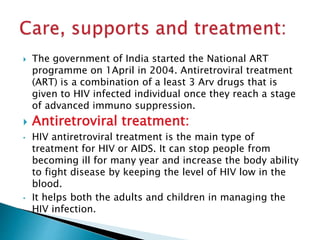 The government of India started the National ART
programme on 1April in 2004. Antiretroviral treatment
(ART) is a combination of a least 3 Arv drugs that is
given to HIV infected individual once they reach a stage
of advanced immuno suppression.
 Antiretroviral treatment:
• HIV antiretroviral treatment is the main type of
treatment for HIV or AIDS. It can stop people from
becoming ill for many year and increase the body ability
to fight disease by keeping the level of HIV low in the
blood.
• It helps both the adults and children in managing the
HIV infection.
 