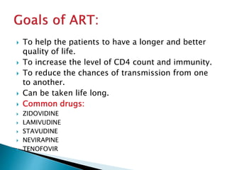  To help the patients to have a longer and better
quality of life.
 To increase the level of CD4 count and immunity.
 To reduce the chances of transmission from one
to another.
 Can be taken life long.
 Common drugs:
 ZIDOVIDINE
 LAMIVUDINE
 STAVUDINE
 NEVIRAPINE
 TENOFOVIR
 