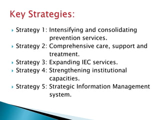  Strategy 1: Intensifying and consolidating
prevention services.
 Strategy 2: Comprehensive care, support and
treatment.
 Strategy 3: Expanding IEC services.
 Strategy 4: Strengthening institutional
capacities.
 Strategy 5: Strategic Information Management
system.
 