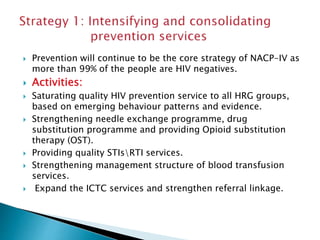  Prevention will continue to be the core strategy of NACP-IV as
more than 99% of the people are HIV negatives.
 Activities:
 Saturating quality HIV prevention service to all HRG groups,
based on emerging behaviour patterns and evidence.
 Strengthening needle exchange programme, drug
substitution programme and providing Opioid substitution
therapy (OST).
 Providing quality STIsRTI services.
 Strengthening management structure of blood transfusion
services.
 Expand the ICTC services and strengthen referral linkage.
 
