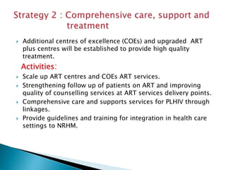  Additional centres of excellence (COEs) and upgraded ART
plus centres will be established to provide high quality
treatment.
Activities:
 Scale up ART centres and COEs ART services.
 Strengthening follow up of patients on ART and improving
quality of counselling services at ART services delivery points.
 Comprehensive care and supports services for PLHIV through
linkages.
 Provide guidelines and training for integration in health care
settings to NRHM.
 