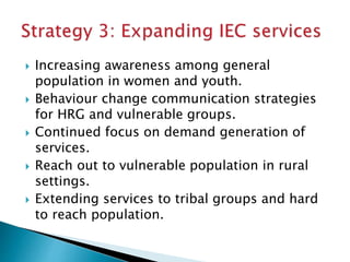  Increasing awareness among general
population in women and youth.
 Behaviour change communication strategies
for HRG and vulnerable groups.
 Continued focus on demand generation of
services.
 Reach out to vulnerable population in rural
settings.
 Extending services to tribal groups and hard
to reach population.
 