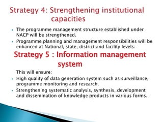  The programme management structure established under
NACP will be strengthened.
 Programme planning and management responsibilities will be
enhanced at National, state, district and facility levels.
Strategy 5 : Information management
system
This will ensure:
 High quality of data generation system such as surveillance,
programme monitoring and research.
 Strengthening systematic analysis, synthesis, development
and dissemination of knowledge products in various forms.
 