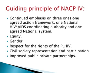  Continued emphasis on three ones one
agreed action framework, one National
HIVAIDS coordinating authority and one
agreed National system.
 Equity.
 Gender.
 Respect for the rights of the PLHIV.
 Civil society representation and participation.
 Improved public private partnerships.
 