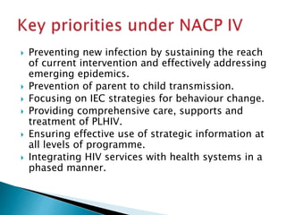  Preventing new infection by sustaining the reach
of current intervention and effectively addressing
emerging epidemics.
 Prevention of parent to child transmission.
 Focusing on IEC strategies for behaviour change.
 Providing comprehensive care, supports and
treatment of PLHIV.
 Ensuring effective use of strategic information at
all levels of programme.
 Integrating HIV services with health systems in a
phased manner.
 