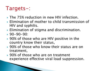  The 75% reduction in new HIV infection.
 Elimination of mother to child transmission of
HIV and syphilis.
 Elimination of stigma and discrimination.
 90-90-90:
 90% of those who are HIV positive in the
country know their status,
 90% of those who know their status are on
treatment,
 90% of those who are on treatment
experience effective viral load suppression.
 