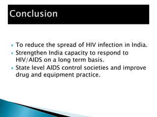  To reduce the spread of HIV infection in India.
 Strengthen India capacity to respond to
HIV/AIDS on a long term basis.
 State level AIDS control societies and improve
drug and equipment practice.
 