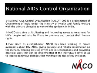  National AIDS Control Organisation (NACO) 1992 is a organization of
Government of India under the Ministry of Health and Family welfare
with the primary objective to control the epidemic in India.
 NACO also aims at facilitating and improving access to treatment for
HIV+ people and also be Phase to promote and protect their human
rights.
 Ever since its establishment, NACO has been working to create
awareness about HIV/AIDS, giving accurate and reliable information on
the menace, clearing existing myths and misconceptions and providing
practical skills that can be implemented at the individual's level so as
to lead to behaviour changes that minimize the risk of HIV infection.
 