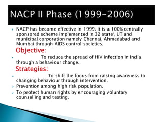  NACP has become effective in 1999. It is a 100% centrally
sponsored scheme implemented in 32 state UT and
municipal corporation namely Chennai, Ahmedabad and
Mumbai through AIDS control societies.
Objective:
 To reduce the spread of HIV infection in India
through a behaviour change.
Strategies:
 To shift the focus from raising awareness to
changing behaviour through intervention.
 Prevention among high risk population.
 To protect human rights by encouraging voluntary
counselling and testing.
 
