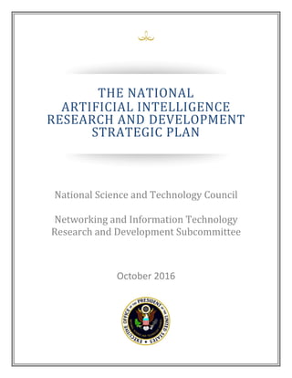 October 2016
THE NATIONAL
ARTIFICIAL INTELLIGENCE
RESEARCH AND DEVELOPMENT
STRATEGIC PLAN
National Science and Technology Council
Networking and Information Technology
Research and Development Subcommittee
 