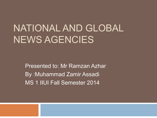 NATIONAL AND GLOBAL 
NEWS AGENCIES 
Presented to: Mr Ramzan Azhar 
By :Muhammad Zamir Assadi 
MS 1 IIUI Fall Semester 2014 
 