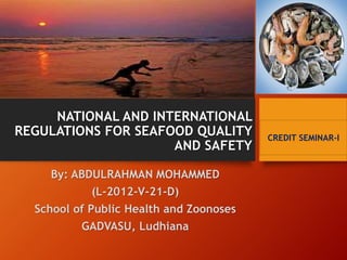 NATIONAL AND INTERNATIONAL 
REGULATIONS FOR SEAFOOD QUALITY 
AND SAFETY 
By: ABDULRAHMAN MOHAMMED 
(L-2012-V-21-D) 
School of Public Health and Zoonoses 
GADVASU, Ludhiana 
CREDIT SEMINAR-I 
 