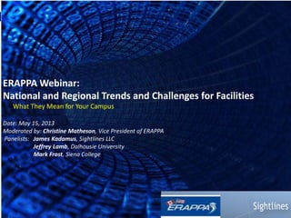 1 
ERAPPA Webinar: 
National and Regional Trends and Challenges for Facilities 
What They Mean for Your Campus 
Date: May 15, 2013 
Moderated by: Christine Matheson, Vice President of ERAPPA 
Panelists: James Kadamus, Sightlines LLC 
Jeffrey Lamb, Dalhousie University 
Mark Frost, Siena College 
 