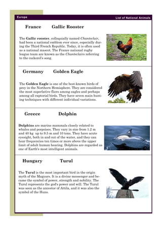 Europe

France

List of National Animals

Gallic Rooster

The Gallic rooster, colloquially named Chanteclair,
had been a national emblem ever since, especially during the Third French Republic. Today, it is often used
as a national mascot. The France national rugby
league team are known as the Chanteclairs referring
to the cockerel's song.

Germany

Golden Eagle

The Golden Eagle is one of the best-known birds of
prey in the Northern Hemisphere. They are considered
the most superlative fliers among eagles and perhaps
among all raptorial birds. They have seven main hunting techniques with different individual variations.

Greece

Dolphin

Dolphins are marine mammals closely related to
whales and porpoises. They vary in size from 1.2 m
and 40 kg up to 9.5 m and 10 tons. They have acute
eyesight, both in and out of the water, and they can
hear frequencies ten times or more above the upper
limit of adult human hearing. Dolphins are regarded as
one of Earth's most intelligent animals.

Hungary

Turul

The Turul is the most important bird in the origin
myth of the Magyars. It is a divine messenger and became the symbol of power, strength and nobility. The
Turul represents the god's power and will. The Turul
was seen as the ancestor of Attila, and it was also the
symbol of the Huns.

 