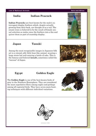 List of National Animals

India

Asia and Africa

Indian Peacock

Indian Peacocks are best known for the male's extravagant display feathers which, despite actually
growing from their back, are thought of as a tail. The
ornate train is believed to be the result of female sexual selection as males raise the feathers into a fan and
quiver them as part of courtship display.

Japan

Tanuki

Among the most recognizable images in Japanese folk
art is a rotund, jolly little bear-like animal, wearing a
large straw hat and carrying a bottle of sake. This is
the famous and beloved tanuki, sometimes called the
"raccoon" of Japan.

Egypt

Golden Eagle

The Golden Eagle is one of the best-known birds of
prey in the Northern Hemisphere. They are considered
the most superlative fliers among eagles and perhaps
among all raptorial birds. They have seven main hunting techniques with different individual variations.

 