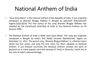 National Anthem of India
• "Jana Gana Mana" is the national anthem of the Republic of India. It was originally
composed as Bharoto Bhagyo Bidhata in Bengali by polymath Rabindranath
Tagore.[12][13][14] The first stanza of the song Bharoto Bhagyo Bidhata was
adopted by the Constituent Assembly of India as the National Anthem on 24
January 1950.
• The National Anthem of India is titled ‘Jana Gana Mana’. The song was originally
composed in Bengali by India’s first Nobel laureate Rabindranath Tagore on
December 11, 1911. The parent song, ‘Bharoto Bhagyo Bidhata’ is a Brahmo hymn
which has five verses and only the first verse has been adopted as National
Anthem. If put forward succinctly, the National Anthem conveys the spirit of
pluralism or in more popular term the concept of ‘Unity in Diversity’, which lies at
the core of India’s cultural heritage.
 