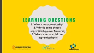L E A R N I N G Q U E S T I O N S
1. What is an apprenticeship?
2. Why do some choose
apprenticeships over University?
3. What careers can I do an
apprenticeship in?
 