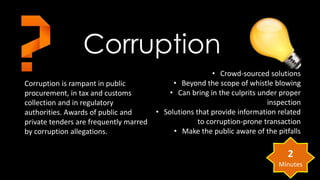 Corruption 
Corruption is rampant in public 
procurement, in tax and customs 
collection and in regulatory 
authorities. Awards of public and 
private tenders are frequently marred 
by corruption allegations. 
• Crowd-sourced solutions 
• Beyond the scope of whistle blowing 
• Can bring in the culprits under proper 
inspection 
• Solutions that provide information related 
to corruption-prone transaction 
• Make the public aware of the pitfalls 
2 
Minutes 
 