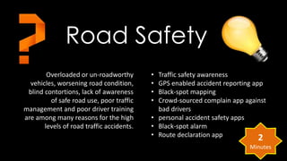 Road Safety 
Overloaded or un-roadworthy 
vehicles, worsening road condition, 
blind contortions, lack of awareness 
of safe road use, poor traffic 
management and poor driver training 
are among many reasons for the high 
levels of road traffic accidents. 
• Traffic safety awareness 
• GPS enabled accident reporting app 
• Black-spot mapping 
• Crowd-sourced complain app against 
bad drivers 
• personal accident safety apps 
• Black-spot alarm 
• Route declaration app 
2 
Minutes 
 