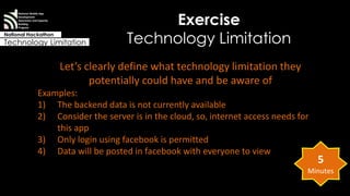 Exercise 
Technology Limitation 
National Mobile App 
Development 
Awareness and Capacity 
Building 
Program 
National Hackathon 
Technology Limitation 
Let’s clearly define what technology limitation they 
potentially could have and be aware of 
Examples: 
1) The backend data is not currently available 
2) Consider the server is in the cloud, so, internet access needs for 
this app 
3) Only login using facebook is permitted 
4) Data will be posted in facebook with everyone to view 
5 
Minutes 
 