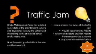 Traffic Jam 
Dhaka Metropolitan Police has installed 
some state of the art intelligent camera 
and devices for tracking the vehicle and 
monitoring traffic at the end part of 
Dhaka metro area. 
Now they want good solutions that can 
use those content. 
• Inform citizens the status of the traffic 
jam 
• Provide custom media reports 
• Receive and update situation reports 
from crowdsourced platforms 
• Any other innovative solutions 
2 
Minutes 
 