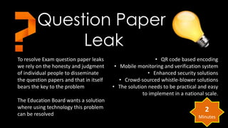 Question Paper 
To resolve Exam question paper leaks 
we rely on the honesty and judgment 
of individual people to disseminate 
the question papers and that in itself 
bears the key to the problem 
The Education Board wants a solution 
where using technology this problem 
can be resolved 
• QR code based encoding 
• Mobile monitoring and verification system 
• Enhanced security solutions 
• Crowd-sourced whistle-blower solutions 
• The solution needs to be practical and easy 
to implement in a national scale. 
Leak 
2 
Minutes 
 