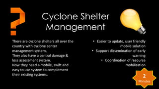 There are cyclone shelters all over the 
country with cyclone center 
management system. 
They also have a central damage & 
loss assessment system. 
Now they need a mobile, swift and 
easy to use system to complement 
their existing systems. 
• Easier to update, user friendly 
mobile solution 
• Support dissemination of early 
warning 
• Coordination of resource 
mobilization 
Cyclone Shelter 
Management 
2 
Minutes 
 
