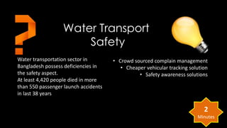 Water Transport 
Water transportation sector in 
Bangladesh possess deficiencies in 
the safety aspect. 
At least 4,420 people died in more 
than 550 passenger launch accidents 
in last 38 years 
• Crowd sourced complain management 
• Cheaper vehicular tracking solution 
• Safety awareness solutions 
Safety 
2 
Minutes 
 