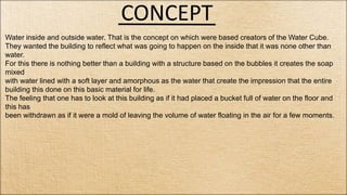 CONCEPT
Water inside and outside water. That is the concept on which were based creators of the Water Cube.
They wanted the building to reflect what was going to happen on the inside that it was none other than
water.
For this there is nothing better than a building with a structure based on the bubbles it creates the soap
mixed
with water lined with a soft layer and amorphous as the water that create the impression that the entire
building this done on this basic material for life.
The feeling that one has to look at this building as if it had placed a bucket full of water on the floor and
this has
been withdrawn as if it were a mold of leaving the volume of water floating in the air for a few moments.
 