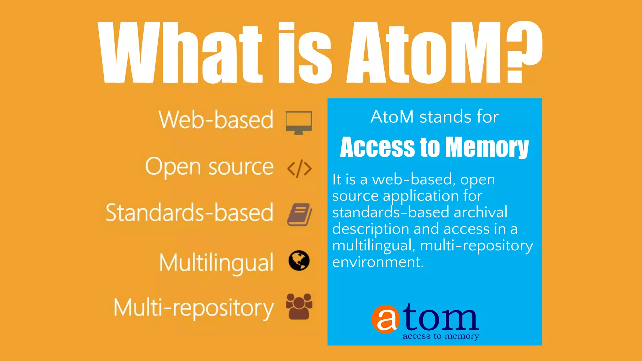 Web based: Once installed, you only need a
modern web browser and an internet connection
to connect to the application from anywhere
Standards-based: AtoM implements existing
national and international archival content and
metadata transmission standards and best
practices, so your data is standards compliant and
interoperable
Multilingual: Supports translations of both
content and user interface elements, can be used
as a multilingual catalogue
Multi-repository: Can be used as a portal site,
content aggregator, or union catalogue to provide
access to content from multiple institutions
What is AtoM?
AtoM stands for
Access to Memory
It is a web-based, open
source application for
standards-based archival
description and access in a
multilingual, multi-repository
environment.
 