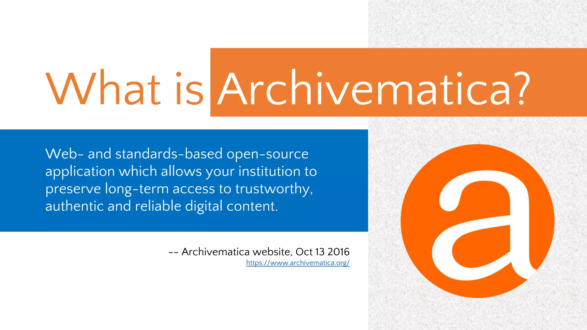 What is Archivematica?
Web- and standards-based open-source
application which allows your institution to
preserve long-term access to trustworthy,
authentic and reliable digital content.
-- Archivematica website, Oct 13 2016
https://www.archivematica.org/
 