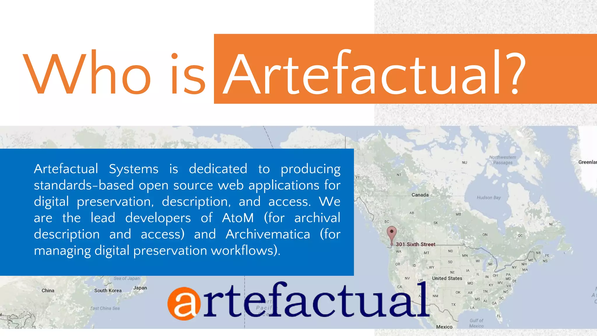 Who is Artefactual?
Artefactual Systems is dedicated to producing
standards-based open source web applications for
digital preservation, description, and access. We
are the lead developers of AtoM (for archival
description and access) and Archivematica (for
managing digital preservation workflows).
 