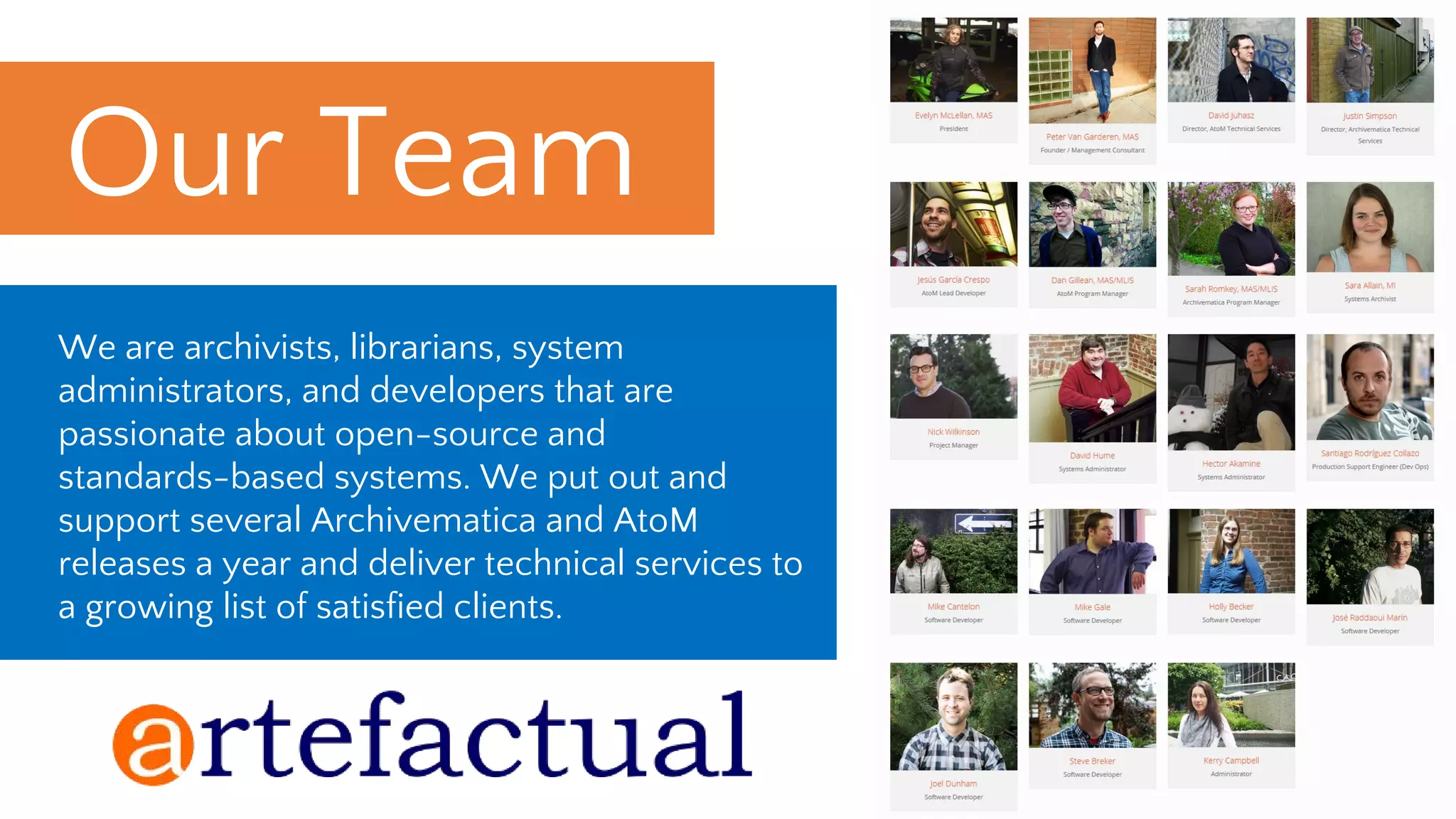 We are archivists, librarians, system
administrators, and developers that are
passionate about open-source and
standards-based systems. We put out and
support several Archivematica and AtoM
releases a year and deliver technical services to
a growing list of satisfied clients.
Our Team_
 