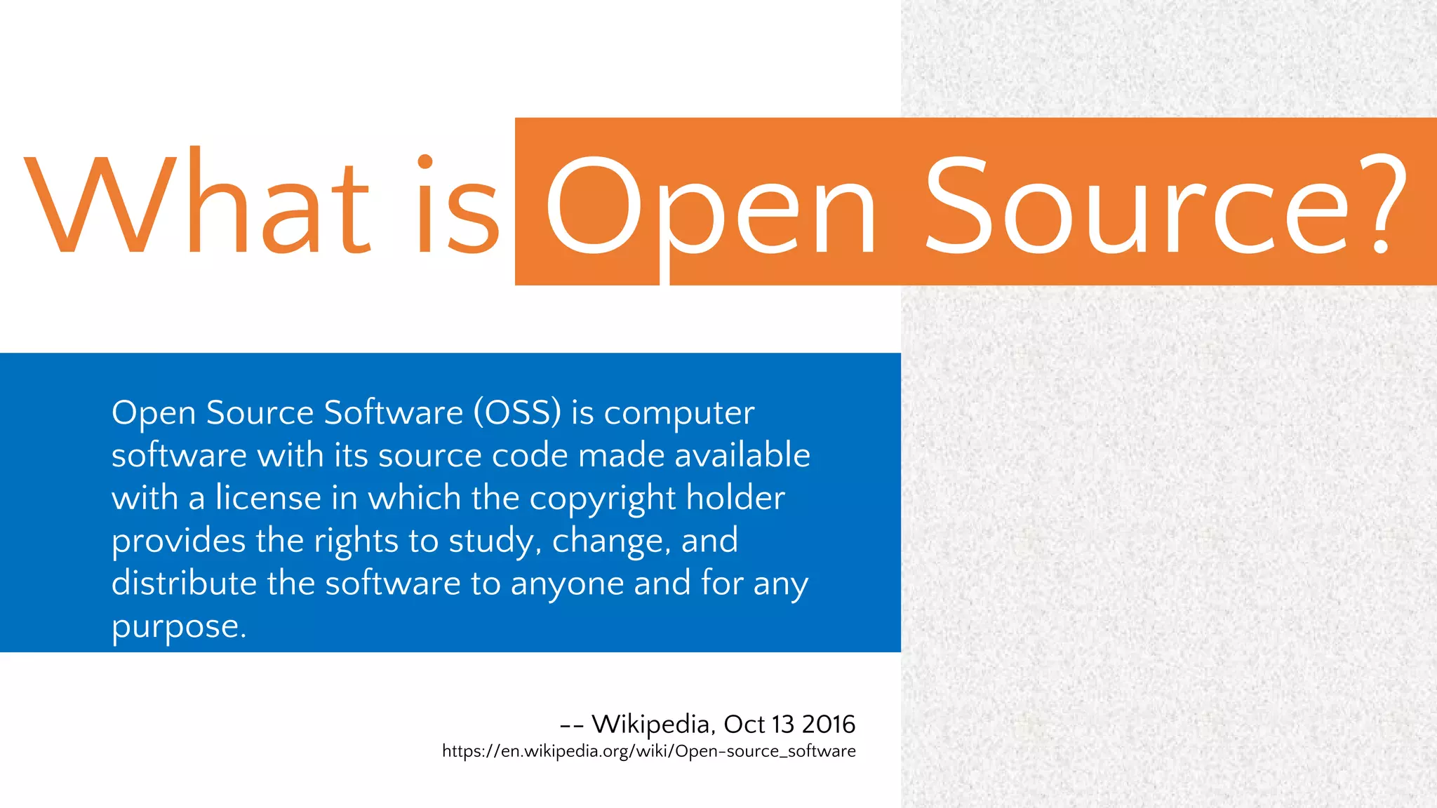 What is Open Source?
Open Source Software (OSS) is computer
software with its source code made available
with a license in which the copyright holder
provides the rights to study, change, and
distribute the software to anyone and for any
purpose.
-- Wikipedia, Oct 13 2016
https://en.wikipedia.org/wiki/Open-source_software
 