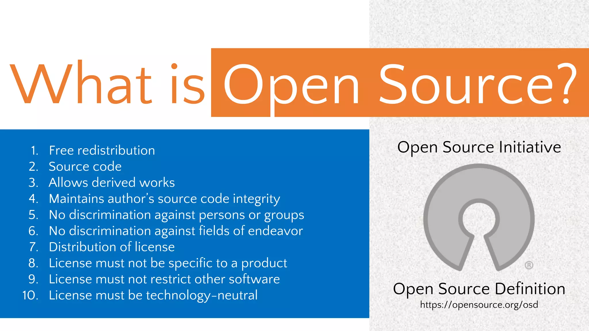 1. Free redistribution
2. Source code
3. Allows derived works
4. Maintains author’s source code integrity
5. No discrimination against persons or groups
6. No discrimination against fields of endeavor
7. Distribution of license
8. License must not be specific to a product
9. License must not restrict other software
10. License must be technology-neutral
Open Source Initiative
Open Source Definition
https://opensource.org/osd
What is Open Source?
 