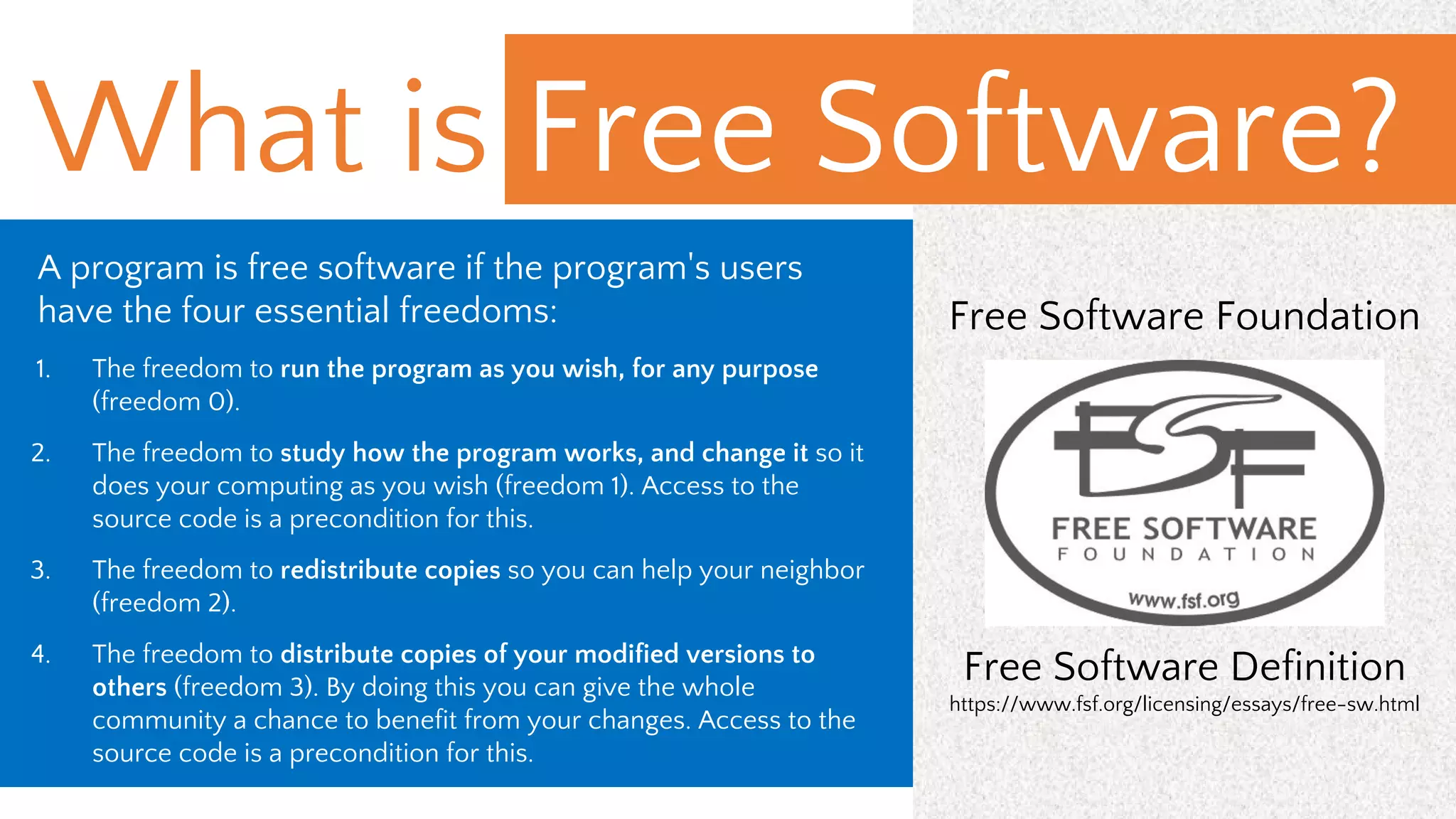 A program is free software if the program's users
have the four essential freedoms:
1. The freedom to run the program as you wish, for any purpose
(freedom 0).
2. The freedom to study how the program works, and change it so it
does your computing as you wish (freedom 1). Access to the
source code is a precondition for this.
3. The freedom to redistribute copies so you can help your neighbor
(freedom 2).
4. The freedom to distribute copies of your modified versions to
others (freedom 3). By doing this you can give the whole
community a chance to benefit from your changes. Access to the
source code is a precondition for this.
Free Software Foundation
Free Software Definition
https://www.fsf.org/licensing/essays/free-sw.html
What is Free Software?
 