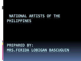 NATIONAL ARTISTS OF THE
PHILIPPINES
PREPARED BY:
MRS.FERIDA LOBIGAN BASCUGUIN
 